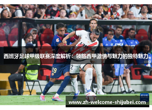 西班牙足球甲级联赛深度解析：领略西甲激情与魅力的独特魅力