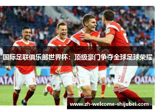 国际足联俱乐部世界杯：顶级豪门争夺全球足球荣耀